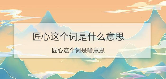 匠心这个词是什么意思 匠心这个词是啥意思